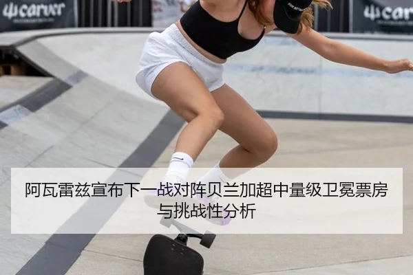 阿瓦雷兹宣布下一战对阵贝兰加超中量级卫冕票房与挑战性分析